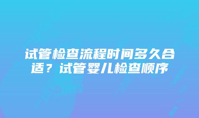 试管检查流程时间多久合适？试管婴儿检查顺序