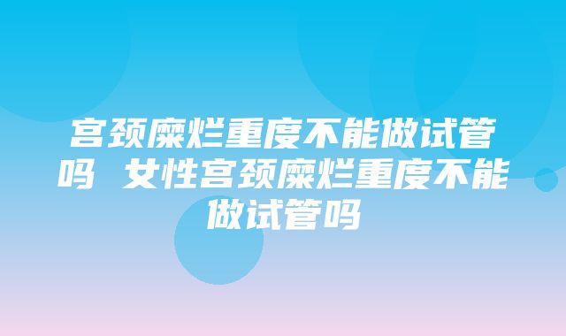 宫颈糜烂重度不能做试管吗 女性宫颈糜烂重度不能做试管吗