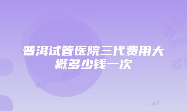 普洱试管医院三代费用大概多少钱一次