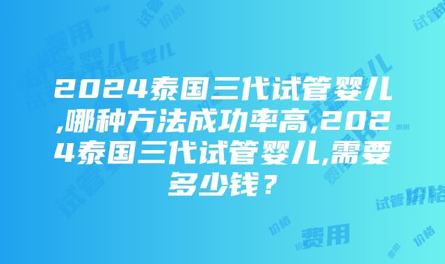 2024泰国三代试管婴儿,哪种方法成功率高,2024泰国三代试管婴儿,需要多少钱？