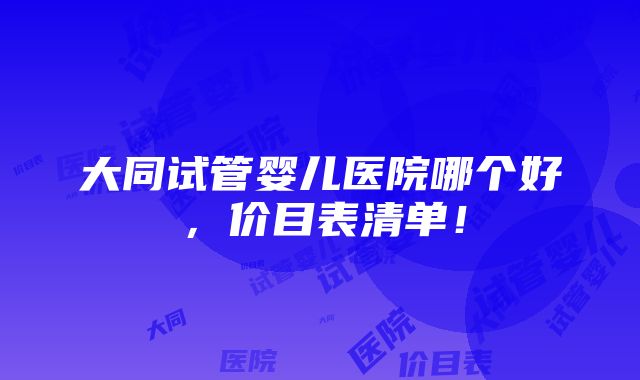 大同试管婴儿医院哪个好，价目表清单！