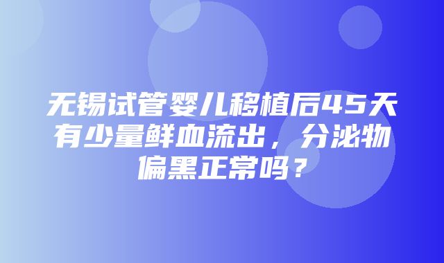 无锡试管婴儿移植后45天有少量鲜血流出，分泌物偏黑正常吗？