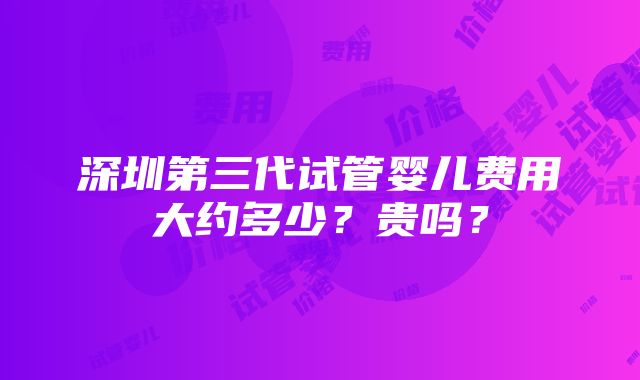 深圳第三代试管婴儿费用大约多少？贵吗？