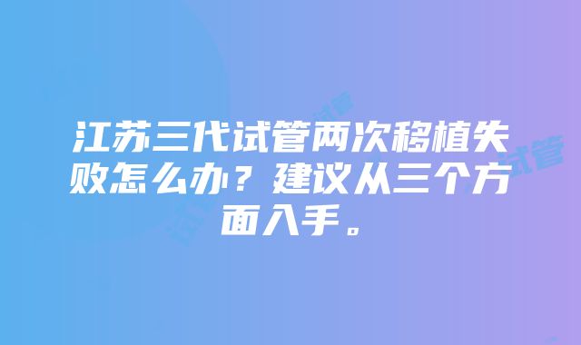 江苏三代试管两次移植失败怎么办？建议从三个方面入手。