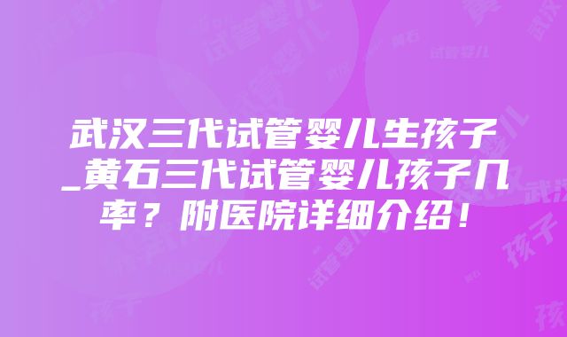 武汉三代试管婴儿生孩子_黄石三代试管婴儿孩子几率？附医院详细介绍！