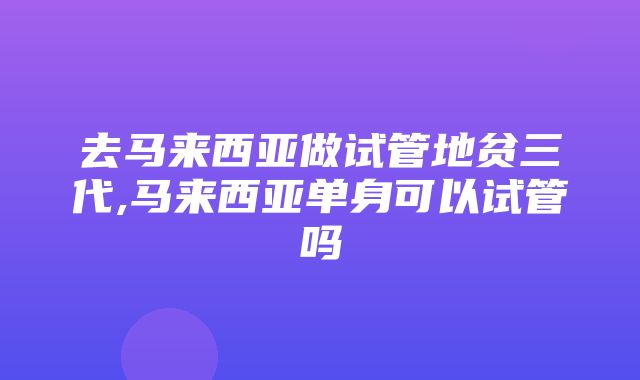 去马来西亚做试管地贫三代,马来西亚单身可以试管吗