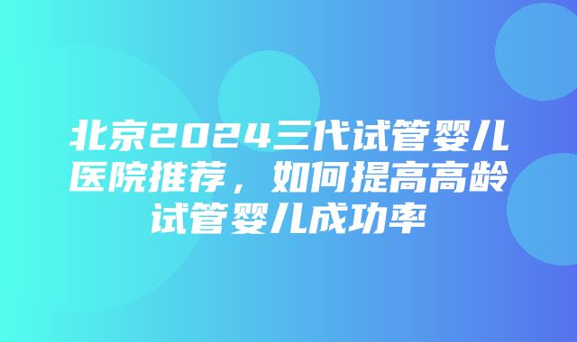 北京2024三代试管婴儿医院推荐，如何提高高龄试管婴儿成功率