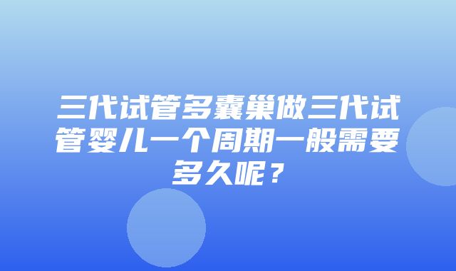 三代试管多囊巢做三代试管婴儿一个周期一般需要多久呢？