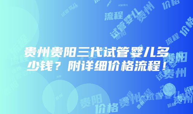 贵州贵阳三代试管婴儿多少钱？附详细价格流程！