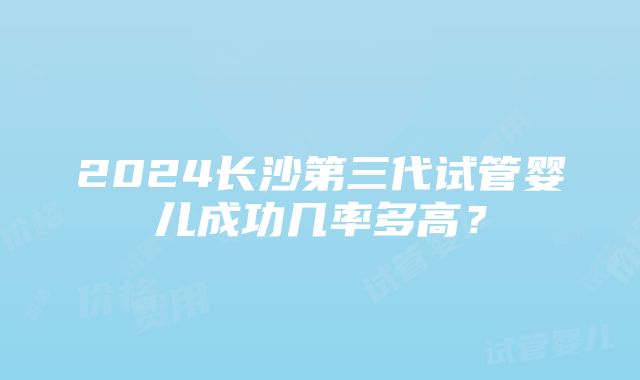 2024长沙第三代试管婴儿成功几率多高？