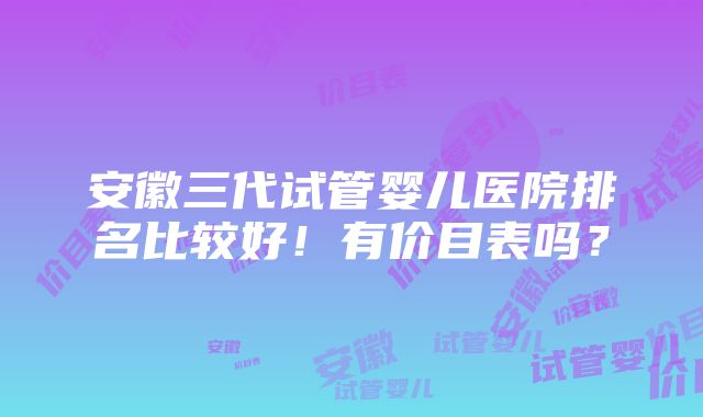 安徽三代试管婴儿医院排名比较好！有价目表吗？