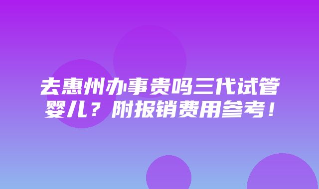 去惠州办事贵吗三代试管婴儿？附报销费用参考！