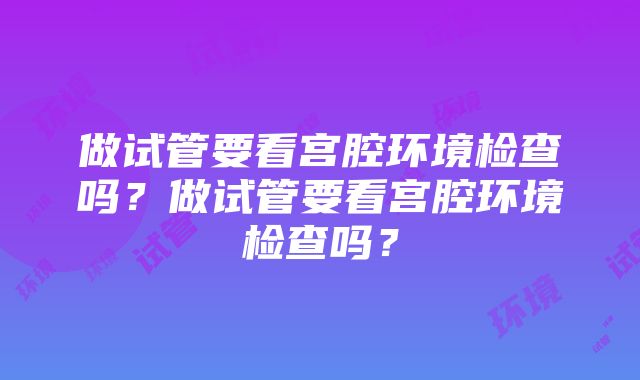 做试管要看宫腔环境检查吗？做试管要看宫腔环境检查吗？