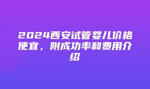 2024西安试管婴儿价格便宜，附成功率和费用介绍