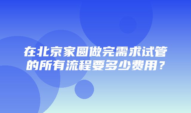 在北京家圆做完需求试管的所有流程要多少费用？