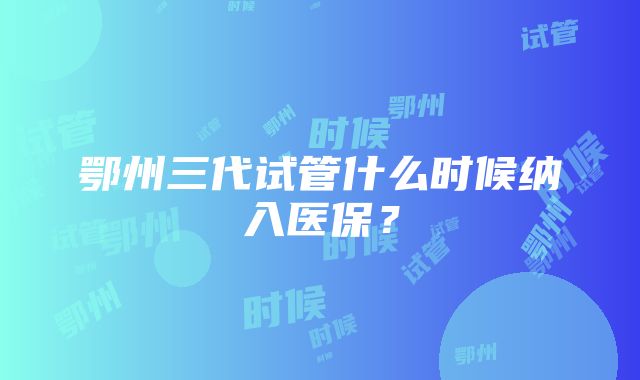 鄂州三代试管什么时候纳入医保？