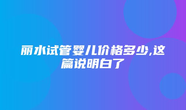 丽水试管婴儿价格多少,这篇说明白了