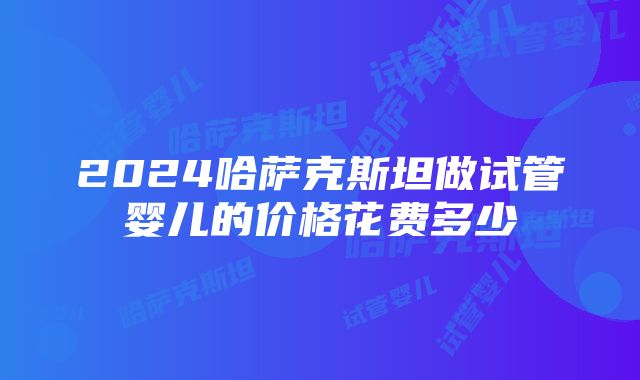 2024哈萨克斯坦做试管婴儿的价格花费多少