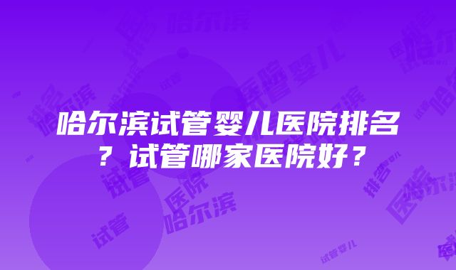 哈尔滨试管婴儿医院排名？试管哪家医院好？