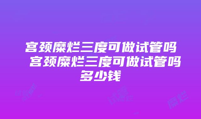 宫颈糜烂三度可做试管吗 宫颈糜烂三度可做试管吗多少钱