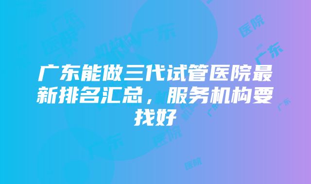 广东能做三代试管医院最新排名汇总，服务机构要找好