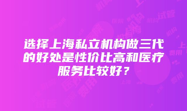 选择上海私立机构做三代的好处是性价比高和医疗服务比较好？