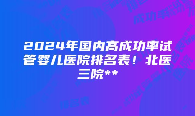 2024年国内高成功率试管婴儿医院排名表！北医三院**