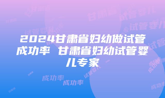 2024甘肃省妇幼做试管成功率 甘肃省妇幼试管婴儿专家