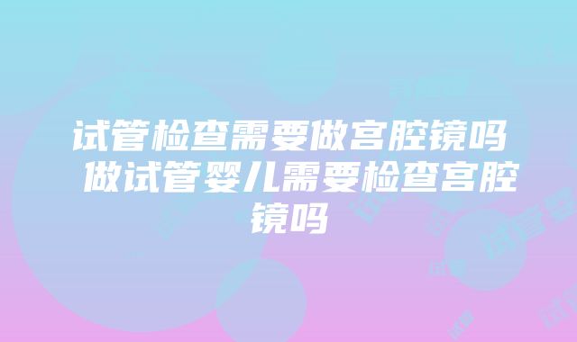 试管检查需要做宫腔镜吗 做试管婴儿需要检查宫腔镜吗