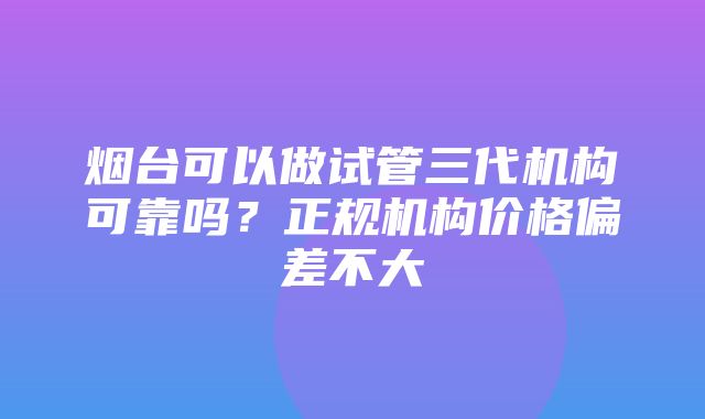 烟台可以做试管三代机构可靠吗？正规机构价格偏差不大