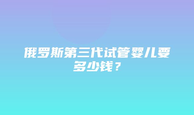 俄罗斯第三代试管婴儿要多少钱？