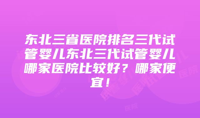 东北三省医院排名三代试管婴儿东北三代试管婴儿哪家医院比较好？哪家便宜！