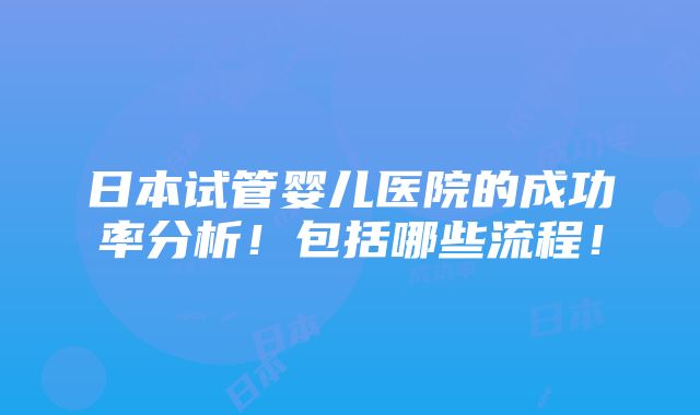 日本试管婴儿医院的成功率分析！包括哪些流程！