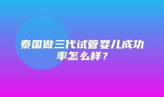 泰国做三代试管婴儿成功率怎么样？