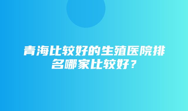 青海比较好的生殖医院排名哪家比较好？