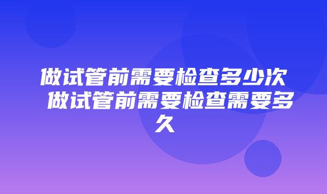 做试管前需要检查多少次 做试管前需要检查需要多久