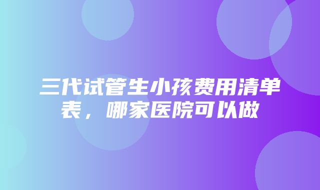 三代试管生小孩费用清单表，哪家医院可以做