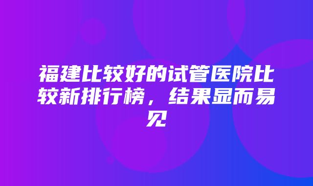 福建比较好的试管医院比较新排行榜，结果显而易见