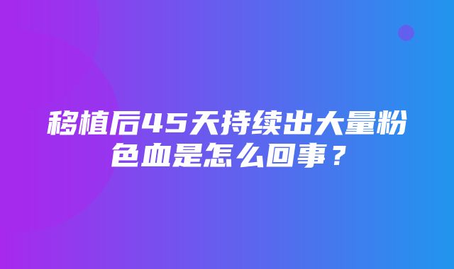 移植后45天持续出大量粉色血是怎么回事？