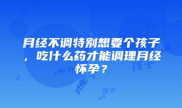 月经不调特别想要个孩子，吃什么药才能调理月经怀孕？