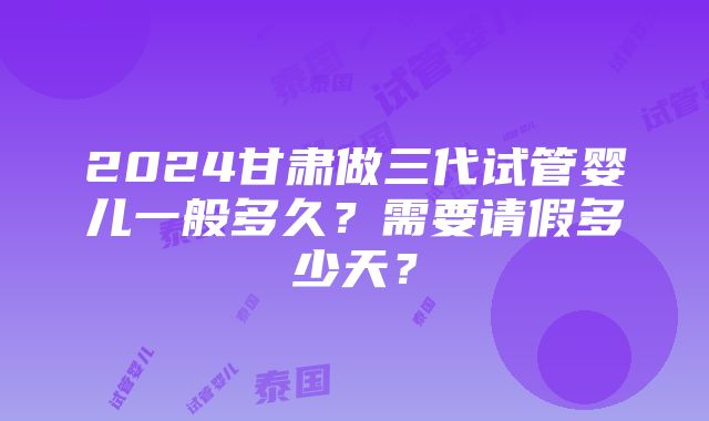 2024甘肃做三代试管婴儿一般多久？需要请假多少天？