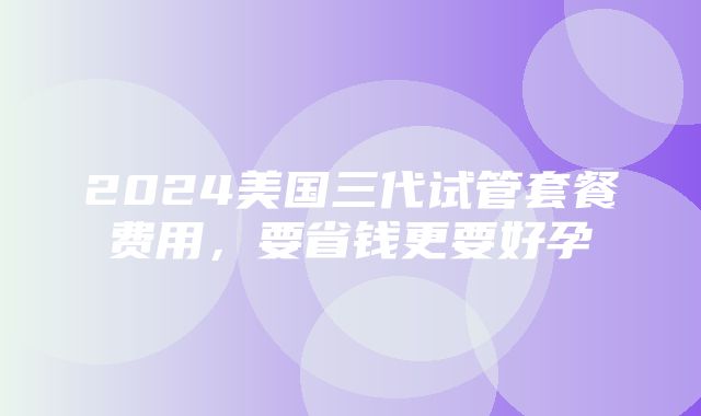 2024美国三代试管套餐费用，要省钱更要好孕