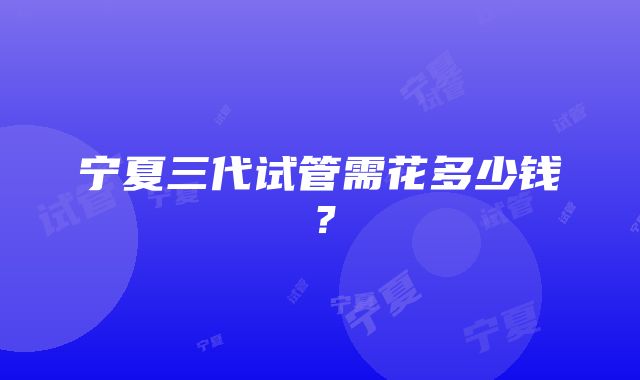 宁夏三代试管需花多少钱？