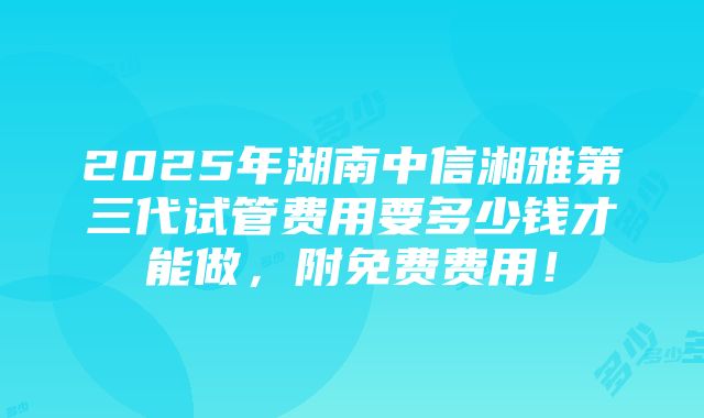 2025年湖南中信湘雅第三代试管费用要多少钱才能做，附免费费用！