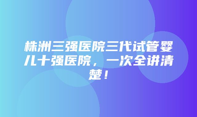 株洲三强医院三代试管婴儿十强医院，一次全讲清楚！