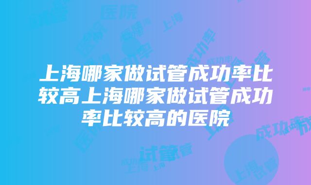 上海哪家做试管成功率比较高上海哪家做试管成功率比较高的医院