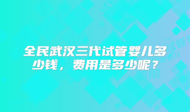 全民武汉三代试管婴儿多少钱，费用是多少呢？