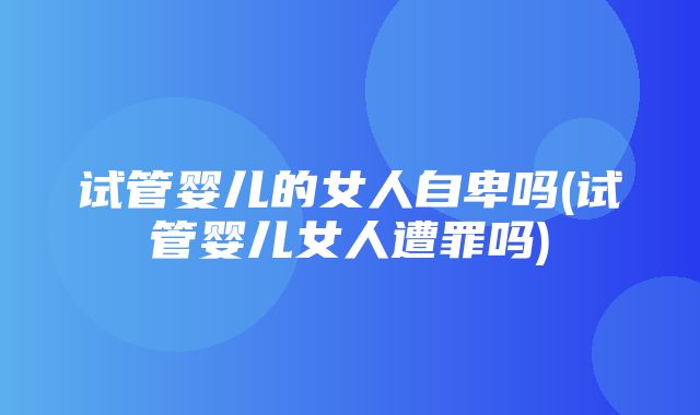 试管婴儿的女人自卑吗(试管婴儿女人遭罪吗)