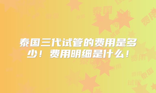 泰国三代试管的费用是多少！费用明细是什么！