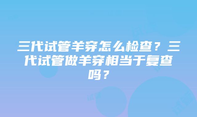 三代试管羊穿怎么检查？三代试管做羊穿相当于复查吗？